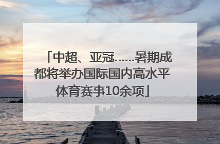 中超、亚冠……暑期成都将举办国际国内高水平体育赛事10余项
