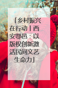 乡村振兴在行动丨西安鄠邑：以版权创新激活民间文艺生命力