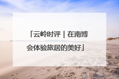 云岭时评｜在南博会体验旅居的美好