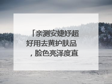 亲测安婕妤超好用去黄护肤品，脸色亮泽度直线 up！
