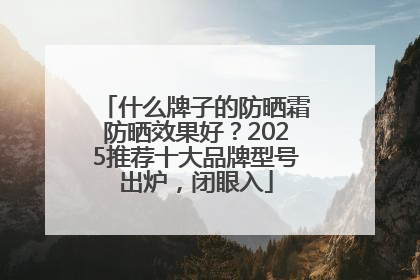 什么牌子的防晒霜防晒效果好？2025推荐十大品牌型号出炉，闭眼入