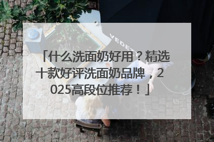 什么洗面奶好用？精选十款好评洗面奶品牌，2025高段位推荐！