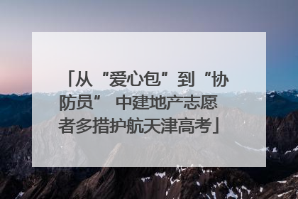 从“爱心包”到“协防员” 中建地产志愿者多措护航天津高考