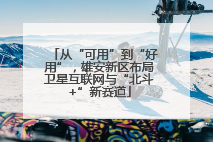 从“可用”到“好用”，雄安新区布局卫星互联网与“北斗+”新赛道