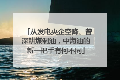 从发电央企空降、曾深耕煤制油，中海油的新一把手有何不同