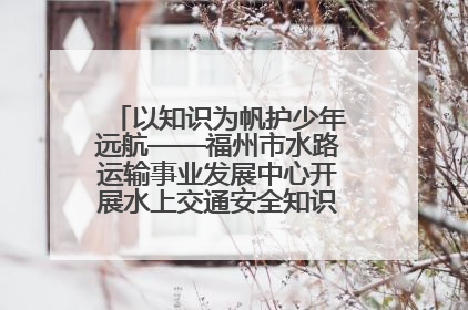 以知识为帆护少年远航——福州市水路运输事业发展中心开展水上交通安全知识进校园活动