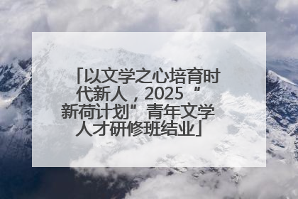 以文学之心培育时代新人，2025“新荷计划”青年文学人才研修班结业