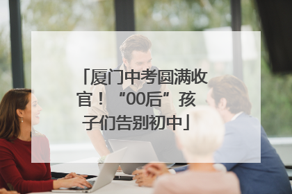 厦门中考圆满收官！“00后”孩子们告别初中