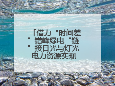 借力“时间差”错峰绿电“链”接日光与灯光 电力资源实现“时空腾挪”