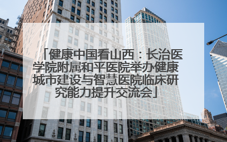 健康中国看山西：长治医学院附属和平医院举办健康城市建设与智慧医院临床研究能力提升交流会