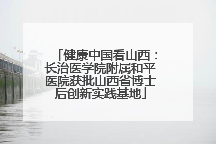 健康中国看山西：长治医学院附属和平医院获批山西省博士后创新实践基地