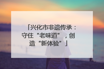 兴化市非遗传承：守住“老味道”，创造“新体验”