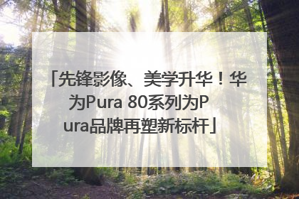 先锋影像、美学升华！华为Pura 80系列为Pura品牌再塑新标杆