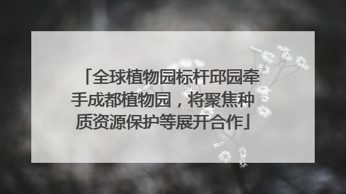 全球植物园标杆邱园牵手成都植物园，将聚焦种质资源保护等展开合作