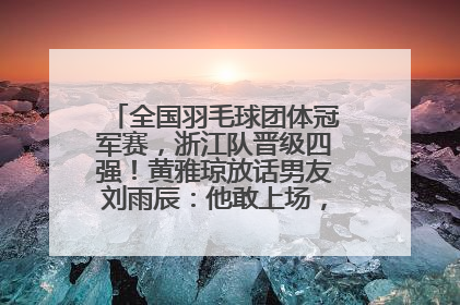 全国羽毛球团体冠军赛，浙江队晋级四强！黄雅琼放话男友刘雨辰：他敢上场，我一个劲遛他