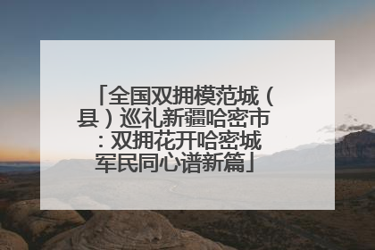 全国双拥模范城（县）巡礼新疆哈密市：双拥花开哈密城 军民同心谱新篇