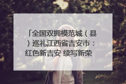 全国双拥模范城（县）巡礼江西省吉安市：红色新吉安 续写新荣光 奋力谱写新时代双拥工作新篇章