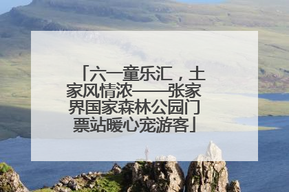 六一童乐汇，土家风情浓——张家界国家森林公园门票站暖心宠游客