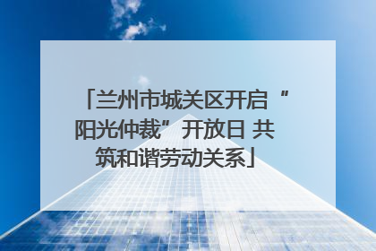 兰州市城关区开启“阳光仲裁”开放日 共筑和谐劳动关系