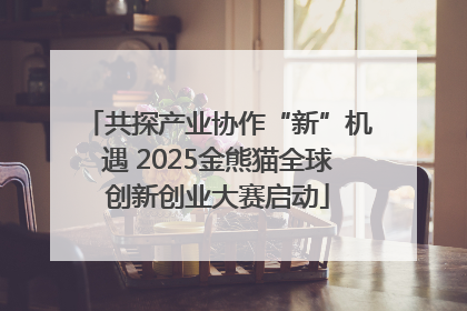 共探产业协作“新”机遇 2025金熊猫全球创新创业大赛启动