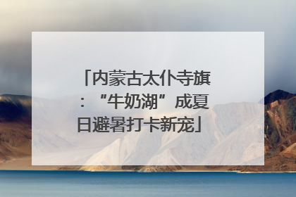 内蒙古太仆寺旗：“牛奶湖”成夏日避暑打卡新宠