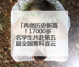 再创历史新高！17000多名学生共赴第五届全国青科赛云南省区域赛