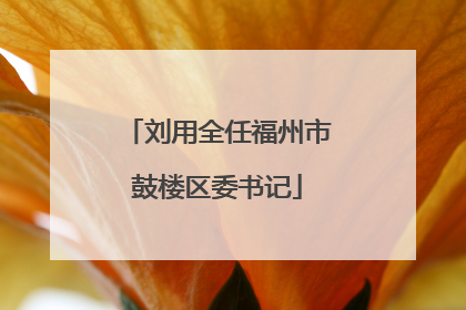 刘用全任福州市鼓楼区委书记