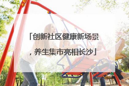创新社区健康新场景，养生集市亮相长沙
