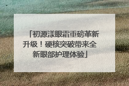 初源漾眼霜重磅革新升级！硬核突破带来全新眼部护理体验