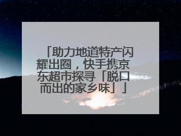 助力地道特产闪耀出圈，快手携京东超市探寻「脱口而出的家乡味」