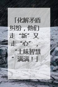 化解矛盾纠纷，他们走“新”又走“心”，“土味智慧”满满！
