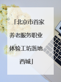 北京市首家养老服务职业体验工坊落地西城