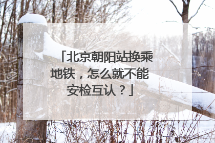 北京朝阳站换乘地铁，怎么就不能安检互认？