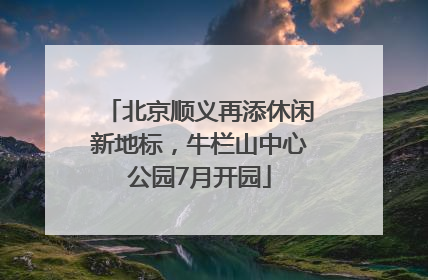北京顺义再添休闲新地标，牛栏山中心公园7月开园