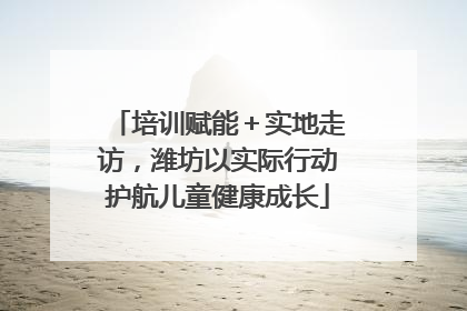 培训赋能＋实地走访，潍坊以实际行动护航儿童健康成长