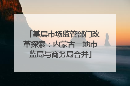 基层市场监管部门改革探索：内蒙古一地市监局与商务局合并