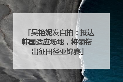 吴艳妮发自拍：抵达韩国适应场地，将领衔出征田径亚锦赛