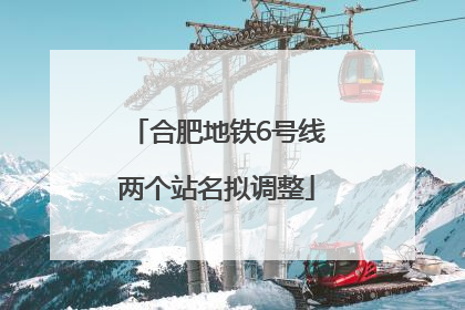 合肥地铁6号线两个站名拟调整