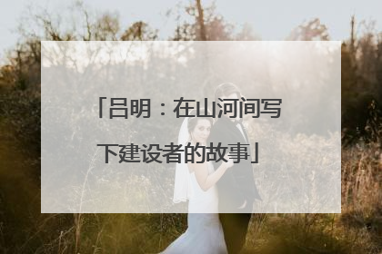吕明：在山河间写下建设者的故事