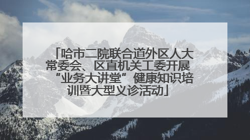 哈市二院联合道外区人大常委会、区直机关工委开展“业务大讲堂”健康知识培训暨大型义诊活动