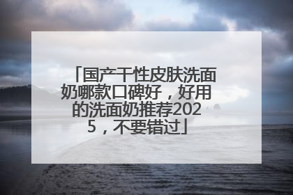 国产干性皮肤洗面奶哪款口碑好，好用的洗面奶推荐2025，不要错过