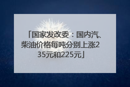 国家发改委：国内汽、柴油价格每吨分别上涨235元和225元