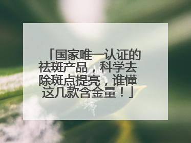 国家唯一认证的祛斑产品，科学去除斑点提亮，谁懂这几款含金量！