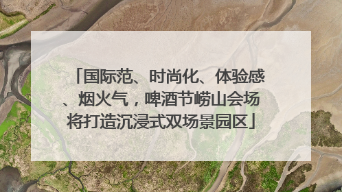 国际范、时尚化、体验感、烟火气，啤酒节崂山会场将打造沉浸式双场景园区