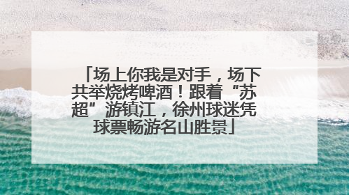 场上你我是对手，场下共举烧烤啤酒！跟着“苏超”游镇江，徐州球迷凭球票畅游名山胜景