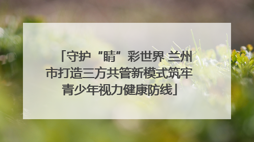 守护“睛”彩世界 兰州市打造三方共管新模式筑牢青少年视力健康防线