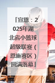 宣恩：2025年湖北省小篮球超级联赛（恩施赛区）圆满落幕