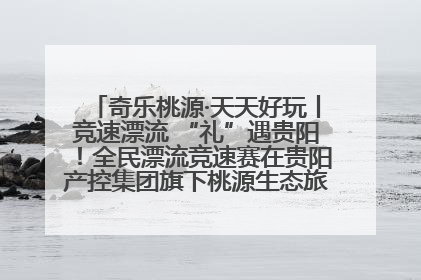 奇乐桃源·天天好玩丨竞速漂流 “礼”遇贵阳！全民漂流竞速赛在贵阳产控集团旗下桃源生态旅游度假区举行
