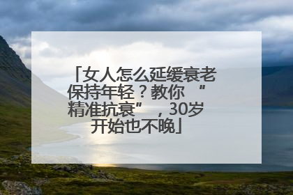 女人怎么延缓衰老保持年轻？教你 “精准抗衰”，30岁开始也不晚