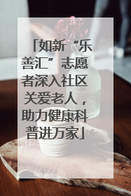 如新“乐善汇”志愿者深入社区关爱老人，助力健康科普进万家